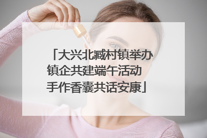 大兴北臧村镇举办镇企共建端午活动 手作香囊共话安康