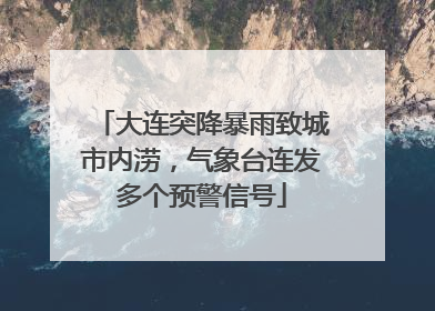 大连突降暴雨致城市内涝，气象台连发多个预警信号