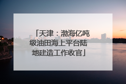 天津：渤海亿吨级油田海上平台陆地建造工作收官