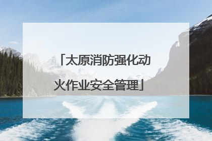 太原消防强化动火作业安全管理