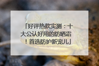 好评热款实测：十大公认好用的防晒霜！首选防护新宠儿