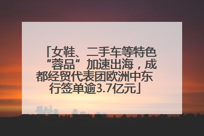 女鞋、二手车等特色“蓉品”加速出海，成都经贸代表团欧洲中东行签单逾3.7亿元