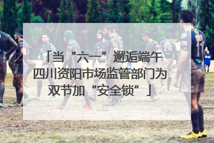 当“六一”邂逅端午 四川资阳市场监管部门为双节加“安全锁”