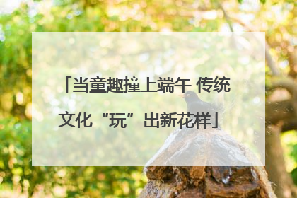 当童趣撞上端午 传统文化“玩”出新花样