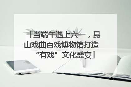 当端午遇上六一，昆山戏曲百戏博物馆打造“有戏”文化盛宴