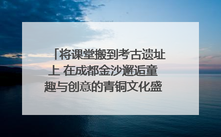 将课堂搬到考古遗址上 在成都金沙邂逅童趣与创意的青铜文化盛宴｜文化中国行