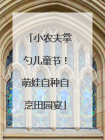小农夫掌勺儿童节！萌娃自种自烹田园宴