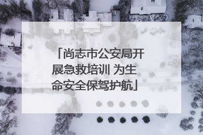 尚志市公安局开展急救培训 为生命安全保驾护航