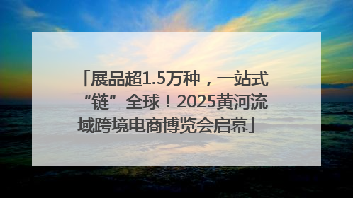 展品超1.5万种，一站式“链”全球！2025黄河流域跨境电商博览会启幕