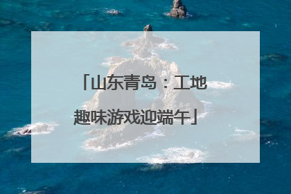 山东青岛：工地趣味游戏迎端午