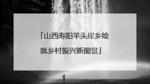 山西寿阳羊头崖乡绘就乡村振兴新图景