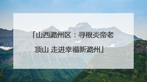 山西潞州区：寻根炎帝老顶山 走进幸福新潞州