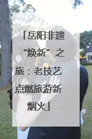 岳阳非遗“焕新”之旅：老技艺点燃旅游新烟火