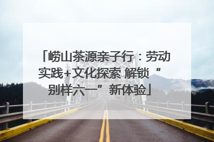 崂山茶源亲子行：劳动实践+文化探索 解锁“别样六一”新体验