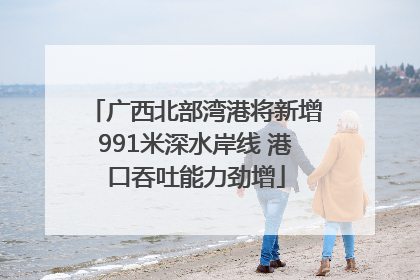 广西北部湾港将新增991米深水岸线 港口吞吐能力劲增