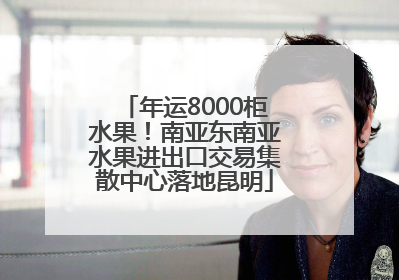 年运8000柜水果！南亚东南亚水果进出口交易集散中心落地昆明