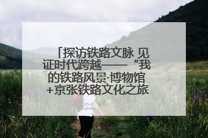 探访铁路文脉 见证时代跨越——“我的铁路风景·博物馆+京张铁路文化之旅”活动在京启动