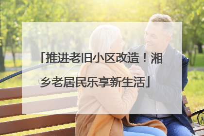 推进老旧小区改造！湘乡老居民乐享新生活