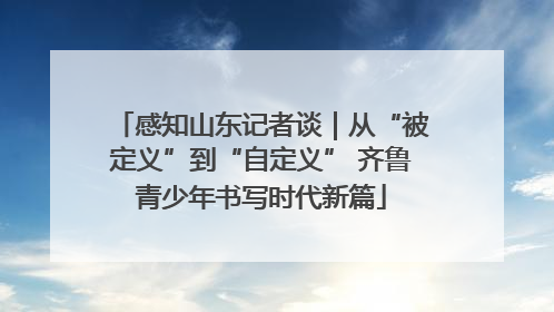 感知山东记者谈｜从“被定义”到“自定义” 齐鲁青少年书写时代新篇