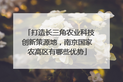 打造长三角农业科技创新策源地，南京国家农高区有哪些优势