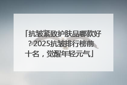 抗皱紧致护肤品哪款好？2025抗皱排行榜前十名，觉醒年轻元气