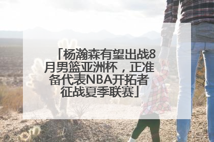 杨瀚森有望出战8月男篮亚洲杯，正准备代表NBA开拓者征战夏季联赛