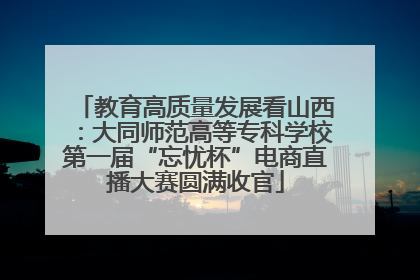 教育高质量发展看山西：大同师范高等专科学校第一届“忘忧杯”电商直播大赛圆满收官