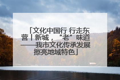 文化中国行 行走东营丨新城，“老”味道——我市文化传承发展擦亮地域特色