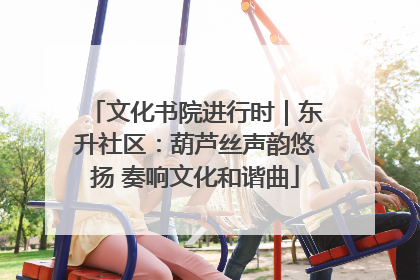 文化书院进行时｜东升社区：葫芦丝声韵悠扬 奏响文化和谐曲