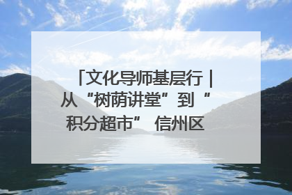 文化导师基层行｜从“树荫讲堂”到“积分超市” 信州区基层治理有实招