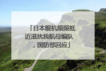 日本舰机频频抵近滋扰我航母编队，国防部回应