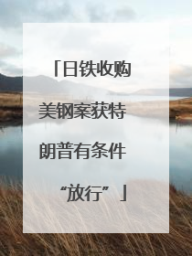 日铁收购美钢案获特朗普有条件“放行”