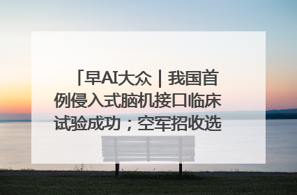 早AI大众｜我国首例侵入式脑机接口临床试验成功；空军招收选拔女飞行学员