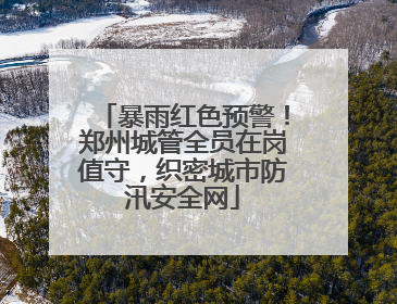 暴雨红色预警！郑州城管全员在岗值守，织密城市防汛安全网
