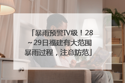 暴雨预警Ⅳ级！28～29日福建有大范围暴雨过程，注意防范