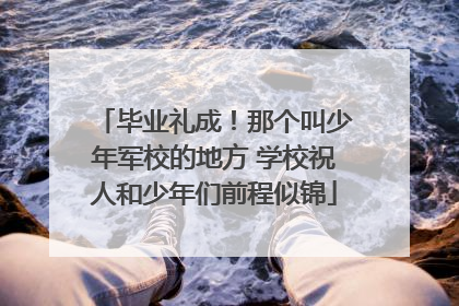 毕业礼成！那个叫少年军校的地方 学校祝人和少年们前程似锦