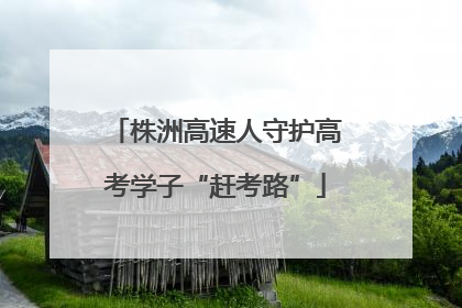 株洲高速人守护高考学子“赶考路”