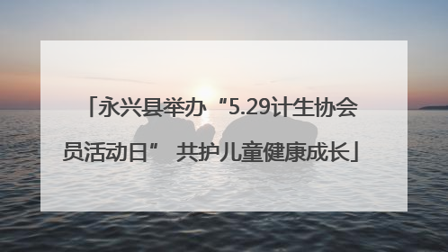 永兴县举办“5.29计生协会员活动日” 共护儿童健康成长