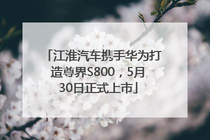 江淮汽车携手华为打造尊界S800，5月30日正式上市
