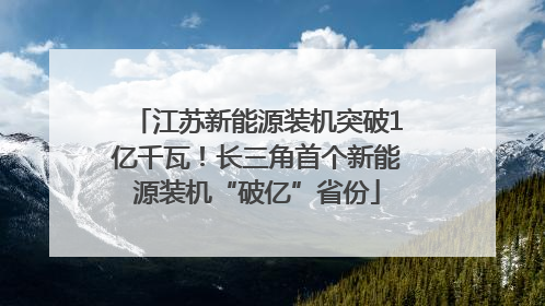 江苏新能源装机突破1亿千瓦！长三角首个新能源装机“破亿”省份