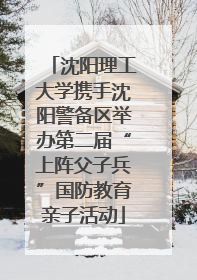 沈阳理工大学携手沈阳警备区举办第二届“上阵父子兵”国防教育亲子活动