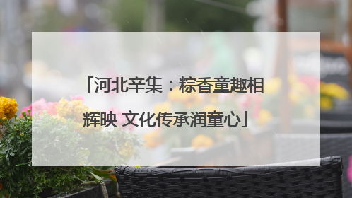 河北辛集：粽香童趣相辉映 文化传承润童心