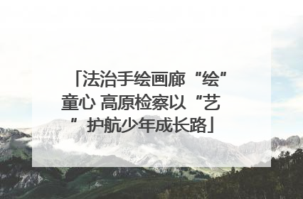 法治手绘画廊“绘”童心 高原检察以“艺”护航少年成长路