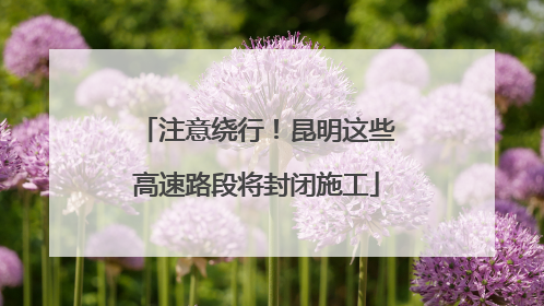 注意绕行！昆明这些高速路段将封闭施工