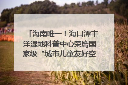 海南唯一！海口潭丰洋湿地科普中心荣膺国家级“城市儿童友好空间建设园区”称号