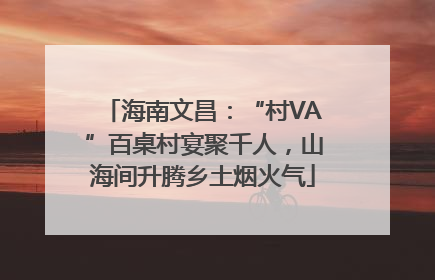 海南文昌：“村VA”百桌村宴聚千人，山海间升腾乡土烟火气