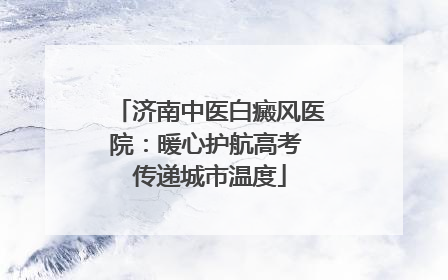 济南中医白癜风医院：暖心护航高考 传递城市温度