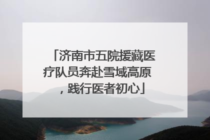 济南市五院援藏医疗队员奔赴雪域高原，践行医者初心