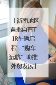 浙南地区首批自有TIR车辆启程 “购车远航”助推外贸发展