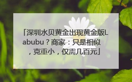 深圳水贝黄金出现黄金版Labubu？商家：只是相似，克重小，仅需几百元